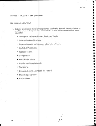 3.2.4a
o
9
é
Sección 5 - INFORME FINAL (Resumen)
ESTUDIO DE MERCADO
1. Elaborarun resumen de sus investigaciones. Su informe debe ser conciso/ como si lo-
escribiese para un banquero o un inversionista. Incluir información sobre los temas
siguientes:
Descripción de los ProdL ctos o Servicios a Vender
• Características del Mercado
• Características de los Productos o Servicios a Vender
• Cantidad Demandada
• Precios de Venta
• Competencia
• Fortaleza de Ventas
• Canales de Comercialización
• Transporte
•
•
9
o
9
•
O
O
é
Experiencia de la Acept
Metodología Aplicada
Conclusiones
206
ción del Mercado
o
f
 