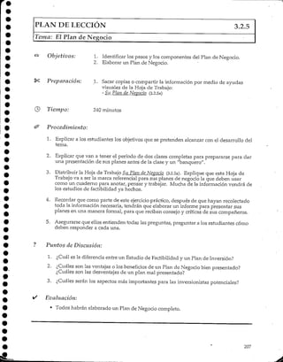 PLAN DE LECCIÓN 3.2.5
Tema: El Plan de Negocio
Objetivos: 1. Identificar los pasos y los componentes del Plan de Negocio.
2. Elaborar un Plan de Negocio.
Preparación: 1. Sacar copias o compartir la información por medio de ayudas
visuales de la Hoja de Trabajo:
- Su Plan de Nevado (3.2.5a)
Tiempo: 240 minutos
Pro cedimiento:
1. Explicara los estudiantes los objetivos que se pretenden alcanzar con el desarrollo del
tema.
2. Explicar que van a tener el período de dos clases completas para prepararse para dar
una presentación de sus planes antes de la clase y un "banquero".
3. Distribuir la Hoja de Trabajo Su Plan de Negocio (3.2.5a). Explique que esta Hoja de
Trabajo va a ser la marca referencialpara sus planes de negocio la que deben usar
corno un cuaderno para anotar, pensar y trabajar. Mucha de la información vendrá de
los estudios de factíbilidad ya hechos.
4. Recordar que como parte de este ejercicio práctico, después de que hayan recolectado
toda la información necesaria, tendrán que elaborar un informe para presentar sus
planes en una manera formal, para que reciban consejo y críticas de sus compañeros.
5. Asegurarse que ellos entienden todas las preguntas, preguntar a los estudiantes corno
deben responder a cada una.
Puntos de Discusión:
1. ¿Cuál es la diferencia entre un Estudio de Factíbilidad y un Plan de Inversión?
2. ¿Cuáles son las ventajas o los beneficios de un Plan de Negocio bien presentado?
¿Cuáles son las desventajas de un plan mal presentado?
3. ¿Cuáles serán los aspectos más importantes para las inversionistas potenciales?
Evaluación:
* Todos habrán elaborado un Plan de Negocio completo.
207
 