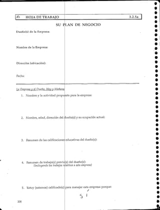 HOJA DE TRABAJO
SU PLAN DE NEGOCIO
Dueño(s) de la Empresa:
Nombre de la Empresa:
Dirección (ubicación):
Fecha:
La Emprescjy el Dueño, fíoy_y Mañana
1. Nombre y la actividad propuesta para la empresa
2. Nombre, edad, dirección del dueño(s) y su ocupación actual
3. Resumen de las calificaciones
4. Resumen de trabajo(s) previc
(incluyendo los trabajos
5. Estoy (estamos) calificado(s)
208
educativas del dueño(s):
(s) del dueño(s):
dativos a esta empresa)
para manejar esta empresa porque:
3.2.5a O
9
*
e
9
9
•9
9
 