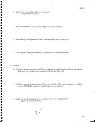 3.2.5a
6. ¿Que va a hacer cada dueño en la empresa?
(si hay más de un dueño)
7. Una descripción de lo que ha hecho para iniciar su empresa:
8. Nombre(s) y descripción(es)de las otras empresas suyas (siaplica):
9. ¿Cuál podría ser el problema más grande cuando inicia su empresa?:
El Mercado
10. ¿Quiénes van a ser sus clientes? (si son pocos pero grandes, nombrarlos; si son varios,
definirlos por: ocupaciones, ubicación, niveles de vida, etc.)
11. ¿Quiénes son sus competidores, cuántos hay, dónde están, cuan exitosos son y cuáles
son las debilidades que tienen, que Ud. pueda aprovechar?
12. ¿Por qué la gente compraría de Ud.(s) en vez de sus competidores?
(¿Qué más ofrece al cliente!)
209
 