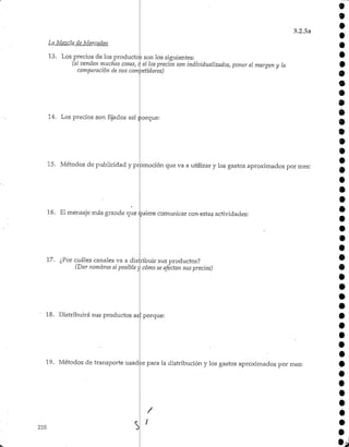 3.2.5a
9
9
9
La Mezcla de Mercadeo
13. Los precios de los productos son los siguientes:
(si venden muchas cosas, o si los precios son individualizados, poner el margen y la
comparación de sus competidores)
14. Los precios son fijados así porque:
15. Métodos de publicidad y promoción que va a utilizar y los gastos aproximados por mes:
16. El mensaje más grande que quiere comunicar con estas actividades:
9
9
9
9
9
9
9
9
9
9
9
9
9
9
9
9
17. ¿Por cuáles canales va a distribuir sus productos?
(Dar nombres si posible j cómo se afectan sus precios)
18. Distribuirá sus productos asi porque:
19. Métodos de transporte usados para la distribución y los gastos aproximados por mes:
210 a
 