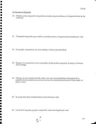 3.2.5a
La Empresa en Operación
20. Materia prima requerida, los precios actuales, los proveedores y la disponibilidadde las
materias:
21. Transporte requerido para recibir su materia prima y los gastos aproximados por mes:
22. Su equipo, maquinaria, etc. (con edades y valores aproximados):
23. Equipo y/o maquinaria nueva requerida, donde puede comprarla, el costo y el tiempo
de la entrega:
24. Dibujar, en una manera sencilla, cómo van a ser las instalaciones, demostrando la
posición de las existencias, como se mueven las materias/productos (el flujo desde un
paso a otro):
25. Su propuesta para mantenimiento y los costos por mes:
26. Local de la empresa, propio o alquilado, cuánto es el gasto por mes:
 
