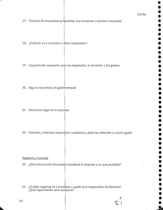 27. Número de empleados propuestos, sus funciones y salarios mensuales:
28. ¿Cuándo va a contratar a estos empleados?:
9
3.2.5a
29. Capacitación requerida para los empleados, la duración y los gastos:
30. Segurorequerido y el gasto mensual:
31. Estructura legal de la empresa
32. Patentes y licenciasrequeridas o existentes, cómo las obtendrá y cuánto gastó:
Registros y Controles
33- ¿Qué informaciónfinanciera necesitarála empresa y en qué períodos?
34. ¿Cuáles registros va a mantener y quién es el responsable de hacerlos?
¿Qué capacitaciónserá necesaria?
212
r
 