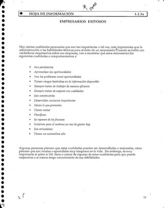 HOJA DE INFORMACIÓN 1.1.5a |
EMPRESARIOS EXITOSOS
Hay ciertas cualidades personales que son tan importantes o tal vez, más importantes que la
administración o las habilidades técnicas para el éxito de un empresario/Cuando se habla con
verdaderos empresarios sobre sus empresas, van a encontrar que estos demuestran las
siguientes cualidades ocomportamientos: /
Son persistentes
Aprovechan las oportunidades
Ven los problemas como oportunidades
Toman riesgos basándose en la información disponible
Siempre tratan de trabajar de manera eficiente
Siempre tratan de mejorar sus cualidades
Son convincentes
Desarrollan contactos importantes
Hacen lo que prometen
Tienen metas'
Planifican
Se reponen de los fracasos
Invierten para el mañana en vez de gastar hoy
Son entusiastas
Tienen un autoestima alto
Algunas personas piensan que estas cualidades pueden ser desarrolladas o mejoradas, otras
piensan que son innatas o aprendidas muy temprano en la vida. Sin embargo, es muy
importante el saber si Ud. tiene o carece de algunas de estas cualidades para que pueda
mejorarlas o al menos tenga conocimiento de sus debilidades.
13
 