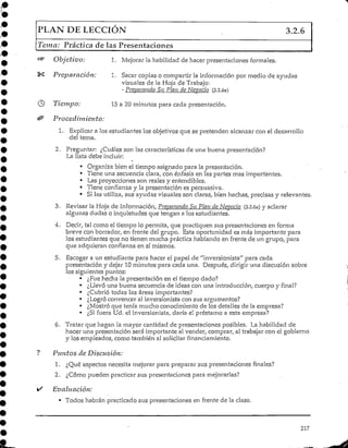 PLAN DE LECCIÓN 3.2.6
Tema: Práctica de las Presentaciones
"^ Objetivo: 1. Mejorar la habilidad de hacer presentaciones formales.
%£ Preparación: 1. Sacar copias o compartir la información por medio de ayudas
visuales de la Hoja de Trabajo:
- Preparando Sn Plan de Nevado (3.2.6a)
® Tiempo: 15 a 20 minutos para cada presentación.
& Procedimiento:
1. Explicar a los estudiantes los objetivos que se pretenden alcanzar con el desarrollo
del tema.
2. Preguntar: ¿Cuáles son las características de una buena presentación?
La lista debe incluir:
• Organiza bien el tiempo asignado para la presentación.
• Tiene una secuencia clara, con énfasis en las partes mas importantes.
• Las proyecciones son reales y entendibles.
• Tiene confianza y la presentación es persuasiva.
• SÍ las utiliza, sus ayudasvisuales son claras, bien hechas, precisas y relevantes.
3. Revisar la Hoja de información, Preparando Su Plan de Negocio (3.2.6a) y aclarar
algunas dudas o inquietudes que tengan a los estudiantes.
4. Decir, tal como el tiempo lo permita, que practiquen sus presentaciones en forma
breve con borrador, en frente del grupo. Esta oportunidad es más importante para
los estudiantes que no tienen mucha prácticahablando en frente de un grupo, para
que adquieran confianza en sí mismos.
5. Escoger a un estudiantepara hacer el papel de "inversionista" para cada
presentación y dejar 10 minutos para cada una. Después, dirigir una discusión sobre
los siguientes puntos:
• ¿Fue hecha la presentación en el tiempo dado?
• ¿Llevó una buena secuencia de ideas con una introducción, cuerpo y final?
• ¿Cubrió todas las áreas importantes?
• ¿Logró convencer al inversionista con sus argumentos?
• ¿Mostróque tenía mucho conocimiento de los detalles de la empresa?
• ¿Si fuera Ud. el inversionista, daría el préstamo a esta empresa?
6. Tratar que hagan la mayor cantidad de presentaciones posibles. La habilidad de
hacer una presentación será importante al vender, comprar, al trabajar con el gobierno
y los empleados, como también al solicitar financiamiento.
? Puntos de Discusión:
1. ¿Qué aspectos necesita mejorar para preparar sus presentaciones finales?
2. ¿Cómo pueden practicar sus presentaciones para mejorarlas?
i/ Evaluación:
• Todos habrán practicado sus presentaciones en frente de la clase.
217
 