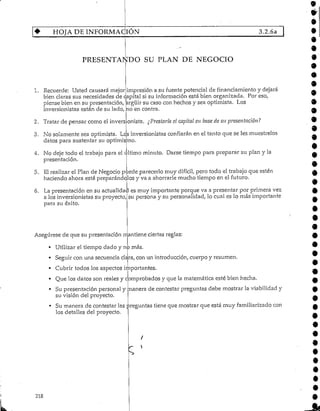 4- HOJA DE INFORMACIÓN 3.2.6a
PRESENTANDO SU PLAN DE NEGOCIO
1. Recuerde: Usted causará mejor impresión a su fuente potencial de fin anciamiento y dejará
bien claras sus necesidades de qapital sí su información está bien organizada. Por eso,
piense bien en su presentación, argüir su caso con hechos y sea optimista. Los
inversionistas están de su lado, no en contra.
2. Tratar de pensar como el invers onista. ¿Prestaría el capital en base de su presentación?
3. No solamente sea optimista. Los inversionistas confiarán en el tanto que se les muéstrelos
datos para sustentar su optimismo.
4. No deje todo el trabajo para el ultimo minuto. Darse tiempo para preparar su plan y la
presentación.
5. El realizar el Plan de Negocio puede parecerlo muy difícil, pero todo el trabajo que estén
haciendo ahora está preparándolos y va a ahorrarle mucho tiempo en el futuro.
6. La presentación en su actualidad es muy importante porque va a presentar por primera vez
a los inversionistas su proyecto,
para su éxito.
su persona y su personalidad, lo cual es lo más importante
Asegúrese de que su presentación rrantiene ciertas reglas:
• Utilizar el tiempo dado y no más.
• Seguir con una secuencia clara, con un introducción,cuerpo y resumen.
• Cubrir todos los aspectos importantes.
• Que los datos son reales y comprobados y que la matemática esté bien hecha.
• Su presentación personal y manera de contestar preguntas debe mostrar la viabilidad y
su visión del proyecto.
• Su manera de contestar las preguntas tiene que mostrar que está muy familiarizado con
los detalles del proyecto.
218
 