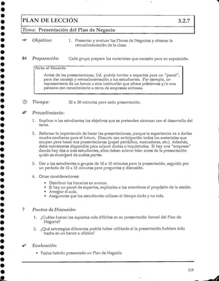 PLAN DE LECCIÓN 3.2.7
Tema; Presentación del Plan de Negocio
Objetivo: 1. Presentary evaluar los Planes de Negocios y obtener la
retroalimentación de la clase.
Preparación: Cada grupo prepara los materialesque necesita para su exposición.
Nota al Docente:
Antes de las presentaciones, Ud. podría invitar a expertos para un "panel",
para dar consejo y retroalimentacióna los estudiantes. Por ejemplo, un
representante de un banco u otra instituciónque ofrece préstamos y/o una
persona con conocimientoa cerca de empresas exitosas.
Tiempo: 20 a 30 minutos para cada presentación.
Procedimiento:
1. Explicar a los estudiantes los objetivosque se pretenden alcanzar con el desarrollo del
tema.
2. Reforzar la importancia de hacer las presentaciones, porque la experiencia va a darles
mucha confianza para el futuro. Discutir con anticipación todos los materiales que
ocupan para hacer sus presentaciones (papel periódico, marcadores, etc.) Además,
debe mantenerse disponible para aclarar dudas o inquietudes. Si hay una "empresa"
donde hay dos Omás estudiantes, ellos deben aclarar bien antes de la presentación
quién se encargará de cuáles partes.
3. Dar a los estudiantes o grupos de 10 a 15 minutos para la presentación, seguido por
un período de 10 a 15 minutos para preguntas y discusión.
4. Otras consideraciones:
• Distribuirloshorarios en avance.
• SÍ hay un panel de expertos, explícales a los miembros el propósito de la sesión.
• Arreglarel aula.
• Asegurarse que los estudiantes utilizan el tiempo dado y no más.
Puntos deDiscusión:
1. ¿Cuáles fueron los aspectos más difíciles en su presentación formal del Plan de
Negocio?
2. ¿Qué estrategiasdiferentespodría haber utilizado si la presentación hubiera sido
hecha en un banco u oficina?
Evaluación:
• Todos habrán presentado un Plan de Negocio
219
 