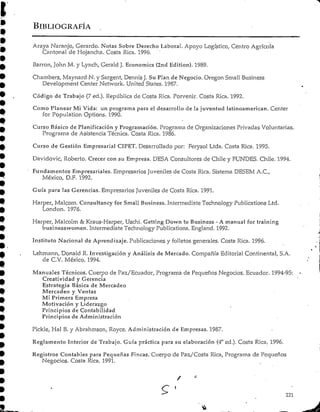 BIBLIOGRAFÍA
Araya Naranjo, Gerardo. Notas Sobre Derecho Laboral. Apoyo Logístico, Centro Agrícola
Cantonal de Hojanchn. Costa Rica. 1996:
Barren, John M. y Lynch, Gerald J. Economics (2nd Edition). 1989.
Chambers, Maynard N. y Sargent, Dennis J. Su Plan de Negocio. Oregon Small Business
Development Center Network. United States. 1987.
Código de Trabajo (7 ed.). República de Costa Rica. Porvenir. Costa Rica. 1992.
Como Planear Mi Vida: un programa para el desarrollo de la juventud latinoamerican. Center
for Population Options. 1990.
Curso Básico de Planificación y Programación.Programa de Organizaciones Privadas Voluntarias.
Programa de Asistencia Técnica. Costa Rica. 1986.
Curso de Gestión Empresarial CIPET. Desarrollado por: Ferysol Ltda. Costa Rica. 1995.
Davidovic, Roberto. Crecer con su Empresa. DESA Consultores de Chile y FUNDES. Chile. 1994.
Fundamentos Empresariales.Empresarios Juveniles de Costa Rica. Sistema DESEM A.C.,
México, D.F. 1992.
Guía para las Gerencias. Empresarios Juveniles de Costa Rica. 1991.
Harper, Malcom. Consultancy for Small Business. Intermedíate Technology Publications Ltd.
London. 1976.
Harper, Malcolm & Kraus-Harper, Uschi. Gettíng Down to Business - A manual for training
businesswomen. Intermedíate Technology Publications. England. 1992.
Instituto Nacional de Aprendizaje. Publicaciones y folletos generales. Costa Rica. 1996.
Lehmann, Donald R. Investigación y Análisis de Mercado. Compañía Editorial Continental, S.A.
de C.V. México. 1994.
Manuales Técnicos. Cuerpo de Paz/Ecuador, Programa de Pequeños Negocios. Ecuador. 1994-95:
Creatividad y Gerencia
Estrategia Básica de Mercadeo
Mercadeo y Ventas
MÍ Primera Empresa
Motivación yLiderazgo
Principios de Contabilidad
Principios de Administración
Pickle, Hal B.y Abrahmson, Royce. Administraciónde Empresas. 1987.
Reglamento Interior de Trabajo. Guía práctica para su elaboración (4°ed.). Costa Rica. 1996.
Registros Contables para Pequeñas Fincas. Cuerpo de Paz./Costa Rica, Programa de Pequeños
Negocios. Costa Rica. 1991.
221
 
