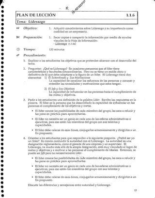 PLAN DE LECCIÓN 1.1.6
Tema: Líderazgo
Objetivo: 1. Adquirir conocimientos sobre Liderazgoy su importancia como
cualidad en un empresario.
Preparación: 1. Sacar copias o compartir la información por medio de ayudas
visuales de la Hoja deInformación:
- Liderazgo (1.1.6a)
Tiempo: 120 minutos
Procedimiento:
1. Explicar a los estudiantes los objetivos que se pretenden alcanzar con el desarrollo del
terna.
2. Preguntar: ¿Qué es Liderazgo? En ocasiones pensamos que el líder tiene
características y facultades extraordinarias. Pero no se tiene un molde claro y
definitivo de lo que debe adaptarse a la figura de un líder. El Liderazgo tiene dos
elementos: 1) El Subordinado y Sus Motivaciones
La capacidad de canalizar los esfuerzos de las personas y conocer y
entender las necesidades y motivaciones que estos tengan.
2) El Jefe y Sus Objetivos
La capacidad de influenciar en las personas hacia el cumplimiento de
las metas y objetivos.
3. Pedir a los estudiantes una definición de la palabra Líder. Escriba las respuestas en la
pizarra. El líder es la persona que ha desarrolladola capacidad de influenciar en las
personas el cumplimiento de los objetivosy metas.
• El líder conoce las posibilidades de cada miembro del grupo, las saca a relucir y
las pone en práctica para aprovecharlas.
• El líder no necesita ser un genio en cada una de las esferas administrativas o
ejecutivas, para eso están los miembros del grupo con sus talentos y •
capacidades.
• El líder debe valerse de esos dones, conjugarlos armoniosamente y dirigirlos a un
fin propuesto.
4. Orientar a los estudiantes para que respondan a la siguiente pregunta. ¿Podré ser yo
un líder? Es común confundir la autoridad con e! Liderazgo. La autoridad es una
designación reglamentaria, como el gerente de una empresa y un supervisor. El
Liderazgo, va mucho más allá de la simple designación, está muy vinculado al logro de
metas y objetivos y a motivar a las personas al cumplimiento de ideales. Entonces, se
puede ser Jefe pero no necesariamente Líder.
• El líder conoce las posibilidades de cada"miembro del grupo, las saca a relucir y
las pone en práctica para aprovecharlas.
• El líder no necesita ser un genio en cada una de las esferas administrativas o
ejecutivas, para eso están los miembros del grupo con sus talentos y
capacidades.
• El líder debe valerse de esos dones, conjugarlos armoniosamente y dirigirlos a un
fin propuesto.
Discutir las diferencias y semejanzas entre autoridad y Liderazgo.
15
 