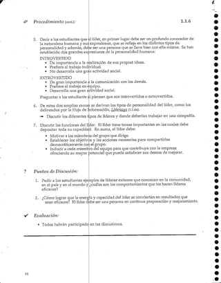 16
Procedimiento (cont): 1.1.6
5. Decir a los estudiantes que el líder, en primer lugar debe ser un profundo conocedor de
la naturaleza humana y sus expresiones, que se refleja en los distintos tipos de
personalidad y además, debe ser una persona que se lleve bien con ella misma. Se han
establecido dos grandes expresiones de la personalidad humana:
INTROVERTIDO
• Da importancia a la realización de sus propiaá ideas.
• Prefiere el trabajo individual.
• No desarrolla una gran actividadsocial.
• EXTROVERTIDO
« Da gran importancia a la comunicación con los demás.
• Prefiere el trabajo en equipo.
• Desarrolla una gran actividad social.
Preguntar a los estudiante si piensan que son introvertidos o extrovertidos.
6. De estas dos amplias ramas se derivan los tipos de personalidad del líder, como los
delineados por la Hoja de Información, Lidet'azvo (i.i.6a).
"* Discutir los diferentes tipos de líderes y donde deberían trabajar en una compañía.
7. Discutir las funciones del líder. El líder tiene tareas importantes en las cuales debe
depositar toda su capacidad. En suma, el líder debe:
O
9
Motivar a los miembros del grupo que dirige.
Establecer los objetivos y las acciones necesarias para compartirlas
democráticamente con el grupo.
Inducir a cada miembro del equipo para que contribuya con la empresa
ofreciendo su mayor potencial que pueda satisfacer sus deseos de mejorar.
Puntos de Discusión:
1. Pedir a los estudiantes ejemplos de líderes exitosos que conozcan en la comunidad,
en el país y en el mundo y
eficaces?
¿cuáles son los comportamientos que les hacen líderes
2. ¿Cómo Ipgrar que la energía y capacidad del líder se conviertan en resultados que
sean eficaces? El líder debe ser una persona en continua preparación y mejoramiento.
i/ Evaluación:
• Todos habrán participado en las discusiones.
 