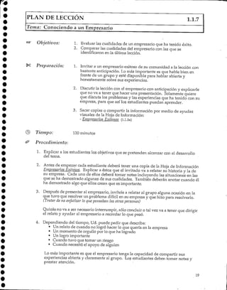 PLAN DE LECCIÓN 1.1.7
Tema: Conociendo a un Empresario
Objetivos: 1. Evaluarlas cualidades de un empresario que ha tenido éxito.
2. Comparar las cualidades del empresario con las que se
identificaron en la última lección.
Preparación: 1. Invitar a un empresario exitoso de su comunidad a la lección con
bastante anticipación. Lo más importante es que hable bien en
frente de un grupo y esté disponible para hablar abierta y
honestamente sobre sus experiencias.
2. Discutir la lección con el empresario con anticipación y explicarle
que no va a tener que hacer una presentación. Solamente quiere
que discuta los problemas y las experiencias que ha tenido con su
empresa, para que así los estudiantes puedan aprender.
3. Sacar copias o compartir la información por medio de ayudas
visuales de la Hoja de Información:
- Empresarios Exitosos (1.1.5a)
Tiempo: 120 minutos
Procedimiento:
1. Explicar a los estudiantes los objetivos que se pretenden alcanzar con el desarrollo
del terna.
2. Antes de empezar cada estudiante deberá tener una copia de la Hoja de Información
Empresarios Exitosos, Explicar a éstos que el invitado va a relatar su historia y la de
su empresa. Cada uno de ellos deberá tornar notas incluyendo las situaciones en las
que se ha demostrado algunas de sus cualidades. También deberán anotar cuando él
ha demostrado algo que ellos crean que es importante.
3. Después de presentar al empresario, invítele a relatar al grupo alguna ocasión en la
que tuvo que resolver un problema difícil en su empresa y que hizo para resolverlo.
(Tratar de no enfatizar lo que pensaban las otras personas)
Quizás no va a ser necesario interrumpir/ sólo concluir o tal vez va a tener que dirigir
el relato y ayudar al empresario a recordar lo que pasó.
4. Dependiendo del tiempo, Ud. puede pedir que describa:
• Un relato de cuando no logró hacer lo que quería en la empresa
• Un momento de orgullo por lo que ha logrado
• Unlogro importante
• Cuando tuvo que tomar un riesgo
• Cuando necesitó el apoyo de alguien
Lo más importante es que el empresario tenga la capacidad de compartir sus
experiencias abierta y claramente al grupo. Los estudiantes deben tomar notas y
prestar atención.
19
 