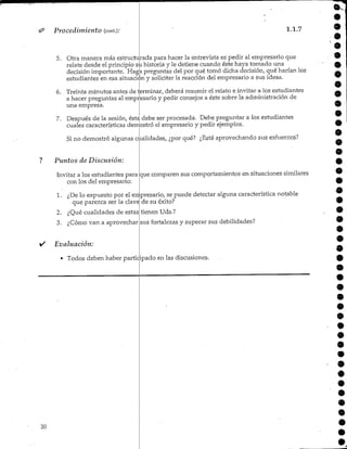 Procedimiento (cont.).* 1.1.7
5. Otra manera más estructurada para hacer la entrevista es pedir al empresario que
relate desde elprincipio su historiay le detiene cuando éste haya tomado una
decisión importante. Haga preguntas del por qué tomó dicha decisión,, qué harían los
estudiantes en esa situación y solicitar la reacción del empresario a sus ideas.
6. Treinta minutos antes de terminar, deberá resumir elrelato e invitar a los estudiantes
a hacer preguntas al empresario y pedir consejos a éste sobre la administración de
una empresa.
7. Después de la sesión, ésta debe ser procesada. Debe preguntar a los estudiantes
cuales características demostró el empresario y pedir ejemplos.
Si no demostró algunas cualidades, ¿por qué? ¿Está aprovechando sus esfuerzos?
? Puntos de Discusión:
Invitar a los estudiantes para
con los del empresario:
que comparen sus comportamientos en situaciones similares
1. ¿De lo expuesto por el empresario, se puede detectar alguna característica notable
que parezca ser la clave de su éxito?
2. ¿Qué cualidades de estas
3. ¿Cómo van a aprovechar
Evaluación:
• Todos deben haber participado en las discusiones.
tienen Uds.?
sus fortalezas y superar sus debilidades?
9
9
20
 