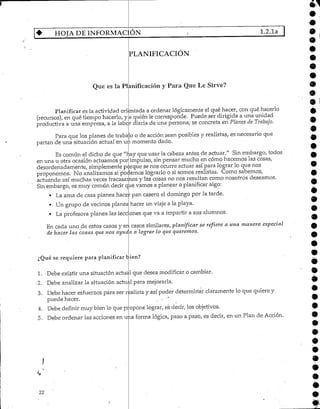 6J
HOJA DE INFORMACIÓN 1.2.1a
PLANIFICACIÓN
Que es la Planificación y Para Que Le Sirve?
Planificar es la actividad orientada a ordenar lógicamente el qué hacer, con qué hacerlo
(recursos), en qué tiempohacerlo/ y a quién le corresponde. Puede ser dirigida a una unidad
productiva a una empresa, a la labor diaria de una persona; se concreta en Planes de Trabajo.
Para que los planes de traba o o de acción sean posibles y realistas, es necesario que
partan de una situación actual en un momento dado.
Es común el dicho de que "hay que usar la cabeza antes de actuar." Sin embargo, todos
en una u otra ocasión actuamos por impulso, sin pensar mucho en cómo hacemos las cosas,
desordenadamente, simplemente pirque se nos ocurre actuar así para lograr lo que nos
proponemos. No analizamos si podemos lograrlo o si somos realistas. Como sabernos,
actuando así muchas veces fracasamos y las cosas no nos resultan como nosotros deseamos.
Sin embargo, es muy común decir que vamos a planear o planificar algo:
9
•
• La ama de casa planea hacer pan casero el domingo por la tarde.
• Un grupo de vecinos planea hacer un viaje a la playa.
• La profesora planea las lecciones que va a impartir a sus alumnos.
En cada uno de estos casos y en casos similares, planificar se refiere a una manera especial
de hacer las cosas que nos ayuda a lograr lo cjiíe queremos.
¿Qué se requiere para planificar bien?
1. Debe existir una situación actuél que desea modificar o cambiar.
-2. Debe analizar la situación actual para mejorarla.
3. Debe hacer esfuerzos para ser realista y así poder determinar claramente lo que quiere y
puede hacer. , •"
4. Debe definir muy bien lo que p opone lograr, es decir, los objetivos.
5. Debe ordenar las acciones en una forma lógica, paso a paso, es decir, en un Plan de Acción.
22
•
•
•
 