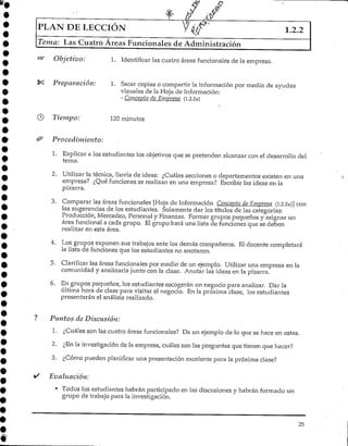 PLAN DE LECCIÓN 1.2.2
Tema: Las Cuatro Áreas Funcionales de Administración
Objetivo: 1. Identificar las cuatro áreas funcionalesde la empresa.
Preparación: 1. Sacar copias o compartir la información por medio de ayudas
visuales de la Hoja de Información;
- Concepto de Empresa (1.2.2a)
Tiempo: 120 minutos
Procedimiento:
1. Explicara los estudiantes los objetivos que se pretenden alcanzar con el desarrollo del
tema.
2. Utilizar la técnica, lluvia de ideas: ¿Cuáles secciones o departamentos existen en una
empresa? ¿Qué funciones se realizan en una empresa? Escribir las ideas en la
pizarra.
3. Comparar las áreas funcionales [Hoja de Información Concepto de Empresa (1.2.2a)] con
las sugerencias de los estudiantes. Solamente dar los títulos de las categorías:
Producción, Mercadeo, Personal y Finanzas. Pormar grupos pequeños y asignar un
área funcional a cada grupo. El grupo hará una lista de funciones que se deben
realizar en esta área.
4. Los grupos exponen sus trabajos ante los demás compañeros. El docente completará
la lista de funciones que los estudiantes no anotaron.
5. Clarificar las áreas funcionales por medio de un ejemplo. Utilizar una empresa en la
comunidad y analizarlajunto con la clase. Anotar las ideas en la pizarra.
6. En grupos pequeños, los estudiantes escogerán un negocio para analizar. Dar la
última hora de clase para visitar el negocio. En la próxima clase, los estudiantes
presentarán el análisisrealizado.
Puntos de Discusión:
1. ¿Cuáles son las cuatro áreas funcionales? Da un ejemplo de lo que se hace en estas.
2. ¿En la investigación de la empresa, cuáles son las preguntas que tienen que hacer?
3. ¿Cómo pueden planificar una presentación excelentepara la próxima clase?
Evaluación:
• Todos los estudiantes habrán participado en las discusiones y habrán formado un
grupo de trabajo para la investigación.
25
 