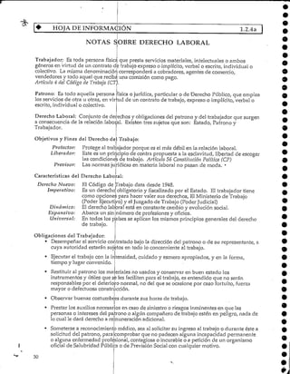 HOJA DE INFORMACIÓN 1.2.4a
Trabajador: Es toda persona física que presta servicios materiales, intelectuales o ambos
géneros en virtud de un contrato de trabajo expreso O implícito, verbal o escrito, individual o
colectivo. La misma denominación corresponderá a cobradores, agentes de comercio,
vendedores y todo aquel que reciba una comisión como pago.
Artículo 4 del Código de Trabajo (CT).
Patrono: Es todo aquella persona física o jurídica, particular o de Derecho Público, que emplea
los servicios de otra u otras, en vir
escrito, individual ocolectivo.
:ud de un contrato de trabajo/ expreso o implícito, verbal o
Derecho Laboral: Conjunto de derechos y obligaciones del patrono y del trabajador que surgen
a consecuencia de la relación laboral. Existen tres sujetos que son: Estado, Patrono y
Trabajador.
Objetivos y Fines del Derecho del Trabajo:
Protector: Protege al trabajador porque es el más débil en la relación laboral.
Liberador: Este es un principio de contra propuesta a la esclavitud, libertad de escoger
las condiciones de trabajo. Artículo 56 ConstituciónPolítica (CP)
Previsor: Las normas jurídicas en materia laboral no pasan de moda. *
Características del Derecho Laboral:
Derecho Nuevo:
Imperativo:
Dinámico:
Expansivo:
Universal:
El Código de ¡Trabajo data desde 1948.
Es un derecho obligatorioy fiscalizado por el Estado. El trabajador tiene
como opciones para hacer valer sus derechos, El Ministerio de Trabajo
(Pod er Ejecutivo) y el Juzgado de Trabajo (Poder Judicial)
El derecho laboral está en constante cambio y evolución social.
Abarca un sin número de profesiones y oficios.
En todos los países se aplican los mismos principios generales del derecho
de trabajo.
Obligaciones delTrabajador:
• Desempeñar el servicio contratado bajo la dirección del patrono o de su representante, a
cuya autoridad estarán sujetos en todo lo concerniente al trabajo.
• Ejecutar el trabajo con la intensidad, cuidado y esmero apropiados, y en la forma,
tiempo y lugar convenido.
• Restituir al patrono los materiales no usados y conservar en buen estado los
instrumentos y útiles que se les faciliten para el trabajo, es entendido que no serán
responsables por el deterioro normal, no del que se ocasione por caso fortuito, fuerza
mayor o defectuosa construcción.
• Observar buenas costumbres durante sus horas de trabajo.
• Prestar los auxilios necesarios en caso de siniestro o riesgos inminentes en que las
personas o intereses del patrono o algún compañero de trabajo estén en peligro, nada de
lo cual le dará derecho a remuneración adicional.
Someterse a reconocimiento médico, sea al solicitarsu ingreso al trabajo o durante éste a
solicitud del patrono, para comprobar que no padecen alguna incapacidad permanente
o alguna enfermedad profesional, contagiosa o incurable o a petición de un organismo
oficial de Salubridad Pública o de Previsión Social con cualquier motivo.
30
 