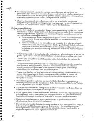 1.2.4a
• Guarda rigurosamente los secretos técnicos, comerciales o de fabricación de los
productos a cuya elaboraciónconcurran directa o indirectamente o de los cuales tengan
conocimiento por razón del trabajo que ejecuten; así como los asuntos administrativos
reservados, cuya divulgación puede causar perjuicios al patrono.
• Observar rigurosamente las medidas preventivas que acuerden las autoridades
competentes y las que indiquen lospatronos, para seguridad y protección personal de
ellos o de sus compañeros de labores o de los lugares donde.trabajan.
Obligaciones del Patrono:
• Enviar dentro de los primeros quince días de los meses de enero y julio de cada año al
Ministerio de Trabajo y Seguridad Social, directamente o por medio de las autoridades
de trabajo o políticas del lugar donde se encuentre el negocio, industria o empresa, un
informe que debe contener por lo menos:
1. Egresos totales que hubiera tenido por concepto de salarios durante el semestre
anterior, con la debida separación de las salidas por trabajos ordinarios y
extraordinarios.
2. Nombre y apellidos de sus trabajadores con expresión de la edad aproximada,
nacionalidad, sexo/ ocupación y número de días que hubiera trabajado cada uno,
junto con el salario que individualmente les haya correspondido durante ese
período(excepto servicio doméstico y trabajadores ocasionales de explotaciones
agrícolas)
• Preferir en igualdad de circunstancias a los costarricenses sobre quienes no lo son y a¡os
que les hayan servido bien con anterioridad respecto de quienes no estén en este caso.
• Guardar a los trabajadoresla debida consideración, absteniéndose del maltrato de
palabra o de obra.
• Dar oportunamente a los trabajadores los útiles, instrumentos y materiales necesarios
para ejecutar el trabajo convenido, debiendo suministrarlos de buena calidad y
reponerlos tan pronto como dejen de ser eficientes, siempre que el patrono haya
consentido en que aquellos no-usen herramienta propia.
• Proporcionar local seguro para la guarda de los instrumentos y útiles del trabajador,
cuando éstos necesariamente deban permanecer en el lugar donde se presten los
servicios. En tal caso/ el registro de herramientas debería hacerse siempre que el
trabajador lo solicite.
• Permitir la inspección y vigilancia que las autoridades de trabajo practiquen en la
empresa para cerciorarse del cumplimiento de las disposiciones del Código de Trabajo,
de sus Reglamentos y de sus leyes conexas.
• Pagar al trabajador el salario correspondiente al tiempo que éste pierda cuando se vea
imposibilitado para trabajar por culpa del patrono.
• En los lugares donde existen enfermedades tropicales o endémicas, proporcionar a los
trabajadores no protegidos con el seguro correspondiente de la Caja Costarricense de
Seguro Social, los medicamentos que determine la autoridad sanitaria respectiva.
• Conceder a los trabajadores el tiempo necesario para el ejercicio del voto en las
elecciones populares, sin reducción del salario.
• Deducir del salario del trabajador, las cuotas que éste se haya comprometido a pagar a
la Cooperativa o al Sindicato, en concepto de aceptación y durante el tiempo que a
aquella pertenezca y con el consentimiento del interesado, siempre que lo solicite la
respectiva organización social, legalmente constituida.
C / '
 