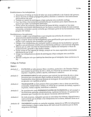 1.2.4a
Prohibiciones a los trabajadores:
Abandonar el trabajo en horas de labor sin causa justificada o sin licencia del patrono.
• Hacer durante el trabajo propaganda político electoral o contraria a las instituciones
democráticas del país.
• Trabajar en estado de embriaguez o bajo cualquier otra condición análoga.
• Usar los útiles y herramientas suministrados por el patrono para objeto distinto de
aquel al que están normalmente destinados.
• Portar armas de cualquier clase durante las horas de labor, excepto en los casos
especiales autorizados debidamente por las leyes o cuando se tratase de instrumentos
punzantes, cortantes o punzo cortantes que formasen parte de las herramientas o útiles
propios del trabajo.
Prohibiciones a los patronos:
• Inducir p exigir a sus trabajadores a que compren sus artículos de consumo a
determinados establecimientos o personas.
• Exigir o aceptar dinero de los trabajadores como gratificaciónpara que se admita en el
trabajo o por cualquier otra concesión o privilegio.
• Obligar a los trabajadores, por cualquier medio, a retirarse de los sindicatos o grupos
legales a que pertenezcan o influir en sus decisionespolíticas o convicciones religiosas.
• Retener por su sola voluntad las herramientas u objetos del trabajador a título de
indemnización, garantía u oJro motivo similar.
• Portar armas en los lugares de trabajo, excepto en los casos especiales autorizados
debidamente por la ley. .
• Dirigir los trabajadores en estado de embriaguez o bajo cualquier.otra condición
análoga.
Ejecutar cualquier acto que r
ley.
estrinja los derechos que el trabajador tiene conforme a la
Código de Trabajo
Titulo 1
PATRONO es toda persona física o jurídica, particular o de Derecho Público
que emplea los servicios de otra u otras, en virtud de un contrato de trabajo,
expreso o implícito, yerbal o escrito, individual o colectivo.
INTERMEDIARIO es toda persona que contrata los servicios de otra u otras
personas para que ejecuten algún trabajo en beneficio de un patrono (serán
considerados como patronos quienes se encarguen de contratos de trabajos que
se ejecuten con capitales propios).
Artículo 2
Artículo 3
Artículo 4 • TRABAJADOR es t6da persona física que presta a otro u otros sus servicios,
materiales, intelectuales o ambos, en virtud de un contrato de trabajo, expreso o
implícito, verbal o escrito, individual o colectivo.
Artículo 5 , Se considerarán como REPRESENTANTES DE PATRONOS en tal concepto a
.••/ los directores, gerentes, administradores, capitanes de barcos y en general, las
personas que a nombre de otro ejerzan funciones administrativas.
Artículo 6 . En toda empresa, cualquiera que sea su naturaleza las órdenes, disposiciones e
instrucciones que se dirijan a los trabajadores de la misma, deberán darse en el
idioma español.
PROHIBIDO emplear en cualquier empresa, menos de un 90%de trabajadores
costarricenses y pagar a estos menos del total anual de salarios que en dicha
empresa se devengue.
Artículo 13
32
 