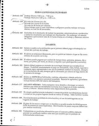 1.2.4a
HORAS O TORNADAS DE TRABAJO
Artículo 135 Trabajo Diurno 5:00 a.m. - 7:00 p.m.
/Trabajo Nocturno ^:00 p.m. - 5:00 a.m..
Artículo 136 ")No más de 8 horas por día.
^-^No más de 6horas en la noche.
No más de 48horas por semana.
Otros trabajos que no sean insalubres o peligrosos pueden trabajar 10 horas
diarias/ no más de 48 semanales.
-'Artículo 143 Excluidos de la limitación de trabajo los gerentes, administradores, apoderados
y todos'los empleados que trabajan sin fiscalización. Sin embargo, no estarán
obligados a permanecer más de 12horas diarias en el trabajo y descanso mínimo
de 1hora.
SALARIOS
Artículo 162 Salario O sueldo es la retribución que el patrono deberá pagar al trabajador en
virtud del contrato de trabajo.
Artículo 163 El salario se estipulará libremente, pero no podrá ser inferior al que se fije corno
mínimo de acuerdo con la ley.
Artículo 164 El salario puede pagarse por unidad de tiempo (mes, quincena, semana, día u
hora), por pieza, por tarea, en dinero y especie y por participación (comisión).
Artículo 165 Salario deberá pagarse en moneda de curso legal, siempre que se estipule en
.dinero. Prohibido absolutamente el pago en mercadería, vales, fichas, cupones o
cualquier signo representativo con que se pretenda sustituir la moneda. Excepto
en la recolección de café, siempre que la conversión por dinero se haga dentro de
la semana de entrega.
•'Artículo 166 Salario en ESPECIE es habitación, vestidos, alimentos y demás artículos
,-áestinados a su consumo personal inmediato. Especie en agrícolas y ganaderos
incluye terreno 50%del salario del trabajador.
Artículo 177 SALARIOMÍNIMO. Todo trabajador tiene derecho a devengar un salario
-mínimo que cubra las necesidades normales de su hogar en el orden material,
moral y cultural. Salariomínimo varia dependiendo de la posición.
Artículo 197 En ningún establecimientoindustrial o comercial podrán los trabajadores dormir
o comer en los propios lugares donde se realiza el trabajo. Debe habilitar locales.
Artículo 198 } Terminantemente prohibido la introduccióny el uso de embriagantes en los
'' lugares de trabajo.
Artículo 200 -Elpeso de los sacos a cargarpor un hombre no puede exceder de 80 kilogramos
.•(15% de toleranciacasos especiales). Movilización de pesos mayores deberá ser
por medios mecánicos.
Artículo 201 Trabajadores en productos alimenticios para el consumo público deberán
proveer un certificado médico cada mes que acredite que no padecen de
enfermedades infecciosas.
r
/ 33
 