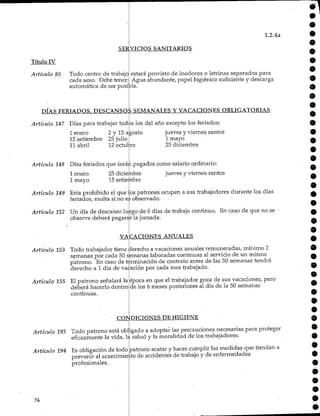 1.2.4a
SERVICIOS SANITARIOS
Título IV
Articulo 85 Todo centro de trabajo
cada sexo. Debe tener:
automática de ser posible
estará provisto de inodoros o letrinas separados para
Agua abundante, papel higiénico suficiente y descarga
DÍAS FERIADOS. DESCANSOS SEMANALES Y VACACIONESOBLIGATORIAS
Artículo 147 Días para trabajar todos los del año excepto los feriados:
I enero 2 y 15agosto
15 setiembre 25 julio
II abril 12 octubre
Artículo 148 Días feriados que serán pagados como salario ordinario:
jueves y viernes santos
jueves y viernes santos
1 mayo
25 diciembre
25 diciembre
15 setiembre
1 enero
1 mayo
Artículo 149 Esta prohibido el que los patrones ocupen a sus trabajadores durante los días
feriados, multa si no es observado.
Artículo 152 Un día de descanso luego de 6 días de trabajo continuo. En caso de que no se
observe deberá pagarse lajornada.
VACACIONES ANUALES
Artículo 153 Todo trabajador tiene derecho a vacaciones anuales remuneradas, mínimo 2
semanas por cada 50semanas laboradas continuas al servicio de un mismo
patrono. En caso de terminación de contrato antes de las 50 semanas tendrá
derecho a 1 día de vacación por cada mes trabajado.
Artículo 155 El patrono señalará la
deberá hacerlo dentro
continuas.
época en que el trabajadorgoza de sus vacaciones, pero
de los 6 meses posteriores al día de la 50 semanas
CONDICIONES DEHIGIENE
Artículo 193 Todo patrono está obligado a adoptar las precauciones necesarias para proteger
eficazmente la vida, la salud y la moralidad de los trabajadores.
Artículo 194 Es obligación de todo
prevenir al acaecimiento
profesionales.
patrono acatar y hacer cumplir las medidas que tiendan a
de accidentes de trabajo y de enfermedades
34
 