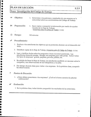 PLAN DE LECCIÓN 1.2.5
Tema: Investigación del Código de Trabajo
Objetivo: 1. Entrevistar a los patrones y empleados de una empresa en la
comunidad sobre sus conocimientos del Código de Trabajo.
Preparación: 1. Sacar copias o compartir la información por medio de ayudas
visuales de la Hoja de Trabajo:
-Entrevista sobre_EÍ^Cádigq de Trabajo (1.2.5a)
Tiempo: 120minutos
Procedimiento:
1. Explicar a los estudiantes los objetivos que se pretenden alcanzar con el desarrollo del
tema.
2. Distribuir copias de la Hoja de Trabajo, Entrevista sobre El Códiyo de Trabajo (1.2.5a).
3. Leer y clarificar dudas sobre las preguntas a hacer durante la entrevista. Los
estudiantes formarán parejas. Escoger una empresa para cada pareja. Incluir todos
los tipos de empresas: grande, pequeña, privada, pública, etc.
4. En adición de llenar la Hoja de Trabajo, los estudiantes escribirán un resumen sobre la
compañía y sus observaciones de los trabajadores y los jefes.
5. Dar tiempo durante clase para visitar a las empresas. En la próxima clase/ compartir
las observaciones.
Puntos de Discusión:
I. ¿Cómo deben presentarse a las empresas? ¿Cuál es la forma correcta de solicitar
colaboración?
Evaluación:
* En la próxima clase, todos habrán compartido los resultados de las entrevistas.
35
 