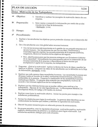 PLAN DE LECCIÓN 1.2.6
Tema: Motivación de los Trabajadores
Objetivo: 1. Identificary analizar los conceptos de motivación dentro de una
empresa.
£ Preparación: 1. Sacar copias o compartir la información por medio de ayudas
visuales de la Hoja de Información:
- Motivación (i.2.6a)
) Tiempo: 120 minutos
Procedimiento:
1. Explicar a los estudiantes los objetivos que se pretenden alcanzar con el desarrollo del
tema.
2. Dar a los estudiantes una vista global sobre recursos humanos:
• Uno de los recursos más importantes en la gestión de una pequeña empresa es el
recurso humano. Son las personas las que con sus Ideas, Conocimientos y
Creatividad lograrán explotar los recursos materiales de la empresa (edificios,
maquinaria, dinero) en beneficio de los objetivos del negocio.
• Pero ¿Qué hacemos para que las personas entreguen con Entusiasmo el Máximo
de su capacidad? Normalmente nos preocupamos más en la consecución de los
recursos materiales de la empresa y descuidamos el único recurso que
multiplicará el capital de la empresa, lostrabajadores.
3. Preguntar: ¿Qué es la motivación? Aplicar la técnica de lluvia de ideas y escribir las
ideas en la pizarra. Comparar las ideas de los estudiantes con la definición en la Hoja
de Información, Motivación (1.2.6a).
4. Explicar que cada persona tiene necesidades humanas. Las necesidades humanas son
diversas y están en función de la edad, condiciones socioeconómicas, culturales y
ambientales de la persona. Presentar la clasificación de las necesidades humanas
realizada por Masloiv. Un gerente debe entender esa complejidad y motivar de
acuerdo a los intereses específicos de los trabajadores.
5. Explicar que hay distintas formas que se pueden utilizar para motivar a los
trabajadores. Algunas de las más importantes son: La Recompensa Material, La
Recompensa Moral, El Castigo y El Cambio de Actitud.
6. Explicar como hacer la motivación efectiva. Incluir las pautas para manejar a los
subalternos problemáticos.
7. Revisar los obstáculos para lograr la motivación. La gerencia debe identificar en sus
colaboradores los factores que inhiben y debilitan la capacidad de motivación.
8. Discutir los pasos necesarios para un adecuado proceso de entrenamiento.
9. En grupos pequeños, crear las siguientes situaciones: motivación positiva, motivación
negativa, entrenamiento de personal y un obstáculo para lograr motivación. Los
estudiantes escribirán diálogos para cada situación.
37
 