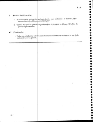Puntos de Discusión:
1. ¿Cuál forma de motivación.
1.2.6
será más efectiva para motivarse a si mismo? ¿Qué
sistema de motivación usan en el Colegio?
2. Utilizar dos pautas aprendidas para resolver el siguiente problema: Elhábito de
pensar negativamente.
Evaluación:
• Todos los estudiantes habrán dramatizado situaciones que mostrarán el uso de la
motivación por un gerente.
38
 