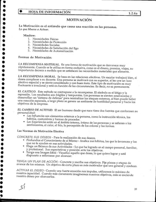 HOJA DE INFORMACIÓN 1.2.6a "]
MOTIVACIÓN
La Motivación es el estímulo que causa una reacción en las personas.
Lo que Mueve a Actuar.
Maslow:
1. Necesidades Físicas
2. Necesidades deProtección
3. Necesidades Sociales
4. Necesidades de Satisfacción del Ego
5. Necesidades deAutorealización
Formas de Motivación:
LA RECOMPENSA MATERIAL. Esuna forma de motivación que se desvanece muy
rápidamente. Cuando se le utiliza en forma exclusiva,corno es el dinero, premios, viajes, su
importancia decrece a medida que se satisfacen las necesidades materiales que alimenta.
LA RECOMPENSA MORAL. Sebasa en las relaciones afectivas. Un escolar trabajará bien, si
desea complacer a su docente. Una persona se motivará con su superior, si les une un lazo
afectivo especial y se siente considerado y con buen trato. Este tipo de motivación es muy
fluctuante e irracionaly está en función de las circunstancias. Es decir, no es permanente.
EL CASTIGO. Este método se contrapone a la recompensa. El símbolo es el látigo y la
represión. Los resultados son frágiles y temporales. Las personas se sienten amenazadas y
desarrollan un "sistema de defensa" para neutralizar los ataques externos, si bien puede haber
una reacciónesperada, a largo plazo se genera un ambiente de hostilidad personal y hacia los
objetivos de la empresa.
EL CAMBIO DE ACTITUD. El ser humano desde que nace tiene dos fuentes que conforman su
personalidad:
• LasInfluencias son elementos externos a la persona, comola instrucción técnica, los
hábitos, costumbresy formas de proceder.
• LasExperiencias están en el ámbito interno, íntimo de las personas y se refieren a los
sentimientos, el calor, el frío, la percepción de los colores y las formas.
Las Normas de Motivación Efectiva
CONCRETE SUS DESEOS - Para la realización de sus deseos.
• Profundice el Conocimiento de si Mismo - Analice sus hábitos, los que le favorecen y los
que no le ayudan en sus actividades.
• Haga un Balance de sus Actividades - Loque ha logrado en el campo personal, familiar,
y profesional. Sus expectativas y posición ante losobjetivos.
• Tenga una Imagen Ideal - Visualice aquello que desea, lo que quiere lograr y está
dispuesto a esforzarse por alcanzar.
TENGA UN PLAN DE ACCIÓN - Concrete y escriba sus objetivos. Fije plazos y etapas de
avance de los mismos. Un objetivo de corto plazo es más motivador que uno general y confuso.
ACTIVAR EL DESEO - Cuandouna fuerte emoción nos impulsa, utilizamos lo máximo de
nuestra capacidad. Cuando más claramenteimaginemos nuestros objetivos, más se enciende
nuestro deseo poralcanzarlos.
rf 39
 