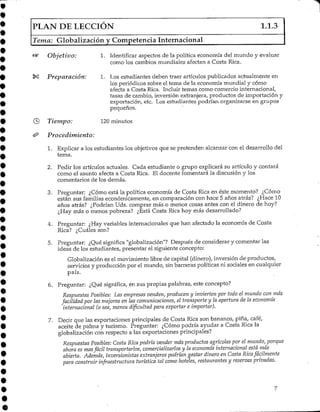 PLAN DE LECCIÓN 1.1.3
Tema: Globalizacíón y Competencia Internacional
Objetivo: 1. Identificar aspectos de la política economía del mundo y evaluar
como los cambios mundiales afectan a Costa Rica,
*£ Preparación: 1. Los estudiantes deben traer artículos publicados actualmente en
los periódicos sobre el tema de la economía mundial y cómo
afecta a Costa Rica. Incluir temas como comercio internacional,
tasas de cambio, inversión extranjera, productos de importación y
exportación, etc. Los estudiantes podrían organizarse en grupos
pequeños.
Tiempo: 120 minutos
Procedimiento:
1. Explicar a los estudiantes los objetivos que se pretenden alcanzar con el desarrollo del
tema.
2. Pedir los artículos actuales. Cada estudiante o grupo explicará su artículo y contará
como el asunto afecta a Costa Rica. El docente fomentará la discusión y los
comentarios de los demás.
3. Preguntar: ¿Cómo está la política economía de Costa Rica en éste momento? ¿Corno
están sus familias económicamente, en comparación con hace 5 años atrás? ¿Hace 10
años atrás? ¿Podrían Uds.comprar más o menos cosas antes con el dinero de hoy?
¿Hay más o menos pobreza? ¿Está Costa Rica hoy más desarrollado?
4. Preguntar: ¿Hay variables internacionales que han afectado la economía de Costa
Rica? ¿Cuáles son?
5. Preguntar: ¿Qué significa "globalización"? Después de considerar y comentar las
ideas de los estudiantes, presentar el siguiente concepto:
Globalización es el movimiento libre de capital (dinero), inversión de productos,
servicios y producción por el mundo, sin barreras políticas ni sociales en cualquier
país.
6. Preguntar: ¿Qué significa, en sus propias palabras, este concepto?
Respuestas Posibles: Las empresas venden, producen y invierten por todo el mundo con más
facilidad por las mejoras en las comunicaciones, el transporte y la apertura de la economía
internacional (o sea, menos dificultad para exportar e importar).
7. Decir que las exportaciones principales de Costa Rica son bananos, pina, café,
aceite de palma y turismo. Preguntar: ¿Cómo podría ayudar a Costa Rica la
globalización con respecto a las exportaciones principales?
Respuestas Posibles: Costa Rica podría vender más productos agrícolas por el mundo,porque
ahora es masfácil transportarlos, comercializarlos y la economía internacional está más
abierta. Además, inversionistas extranjeros podrían gastar dinero en Costa Rica fácilmente
para construir infraestructura turística tal como hoteles, restaurantes y reservas privadas.
 