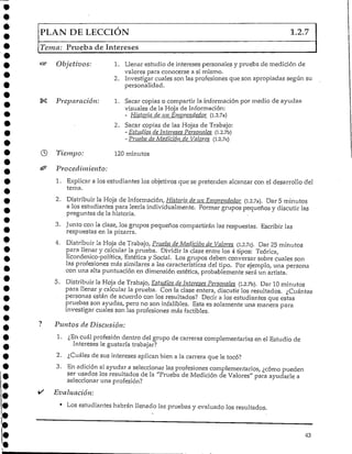 PLAN DE LECCIÓN I-2-7
Tema: Prueba de Intereses
Objetivos: 1. Llenar estudio de intereses personales y prueba de medición de
valores para conocerse a si mismo.
2. Investigar cuales son las profesiones que son apropiadas según su
personalidad.
Preparación: 1. Sacar copias o compartir la información por medio de ayudas
visuales de la Hoja de Información:
- Historia de un Emprendedor (i.2.7a)
2. Sacar copias de las Hojas de Trabajo:
- Esiudios de Intereses Personales (l.2.7b)
- Prueba de Medición de Valores (l.2.7c)
Tiempo: 120minutos
Procedimiento:
1. Explicar a los estudiantes los objetivos que se pretenden alcanzar con el desarrollo del
tema.
2. Distribuir ¡a Hnja de Información. Historia de un Emprendedor (1,2.7a). Dar 5 minutos
a los estudiantes para leerla individualmente. Formar grupos pequeños y discutir las
preguntas de la historia.
3. Junto con la clase, los grupos pequeños compartirán las respuestas. Escribir las
respuestas en la pizarra.
4. Distribuir la Hoja de Trabajo, Prueba de Medición de Valores (l.2.7c). Dar 25 minutos
para llenar y calcular la prueba. Dividir la clase entre los 4 tipos: Teórica,
Económico-política, Estética y Social. Los grupos deben conversar sobre cuales son
las profesiones más similares a las características del tipo. Por ejemplo, una persona
con una alta puntuación en dimensión estética, probablemente será un artista.
5. Distribuir la Hoja de Trabajo, Estudios de Intereses Personales (1.2.7b). Dar 10 minutos
para llenar y calcular la prueba. Con la clase entera, discutir los resultados. ¿Cuántas
. personas están de acuerdo con los resultados? Decir a los estudiantes que estas
pruebas son ayudas, pero no son infalibles. Esta es solamente una manera para
investigar cuales son las profesiones más factibles.
Puntos de Disensión:
1. ¿En cuál profesión dentro del grupo de carreras complementarias en el Estudio de
Intereses le gustaría trabajar?
2. ¿Cuáles de sus intereses aplican bien a la carrera que le tocó?
3. En adición al ayudar a seleccionar las profesiones complementarios, ¿cómo pueden
ser usados los resultados de la "Prueba de Medición de Valores" para ayudarle a
seleccionar una profesión?
Evaluación:
• Los estudiantes habrán llenado las pruebas y evaluado los resultados.
43
 