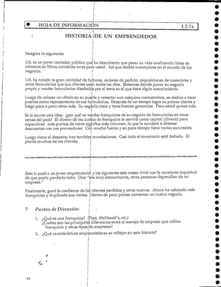 HOJA DE INFORMACIÓN 1.2.7a
HISTORIA DE UN EMPRENDEDOR
Imagine lo siguiente:
Ud. es un joven contador público que ha descubiertoque pasar su vida analizandolistas de
números en libros contables no es para usted. Así que decide aventurarse en el mundo de los
negocios.
Ud. ha notado la gran cantidad de facturas, ordenes de pedido, requisiciones de materiales y
otros formularios que sus clientes usa'n todos los días. Entonces decide poner su negocio
propio y vender formularios diseñadospor el tema en el que tiene algún conocimiento.
Luego de colocar un rótulo en su puerta y conectar una máquina contestadora, se dedica a tocar
puertas como representante de sus formularios. Después de un tiempo logra su primer cliente y
luego poco a poco otros más. Su negocio crecey tiene buenas ganancias. Pero usted quiere más.
Se le ocurre otra idea: ¿por qué no vender franquicias de su negocio de formularios en otras
zonas del país? El dinero de las cuotas de franquicia le servirá como capital (dinero) para
expandirse: más puntos de venta significa más volumen, lo que lo ayudará a obtener
descuentos con sus proveedores. Con mucho fuerzo y en poco tiempo tiene varias sucursales.
9
Luego viene el desastre; hay terribles inundaciones. Casi todo el inventario está dañado. El
pierde muchos de losclientes.
Esto le pasó a un joven emprendedo y los siguientes seis meses vivió con la constante inquietud
de que podía perderlo todo. Dice "eramuy atemorizante, otras personas dependían de mi
empresa.
Finalmente, ganó la confianza de los clientes perdidos y otros nuevos. Ahora ha colocado más
Dentro de poco piensa comenzar un nuevo negocio.franquicias y duplicado sus ventas.
Puntos de Discusión:
1. ¿Qué es una franquicia? (Pops, McDonald's, etc.)
¿Cuáles son las principale diferencias entre el manejo de empresa que utiliza
franquicia y otros tipos de empresas?
2. ¿Qué características emp endedoras se reflejan en esta historia?
 
