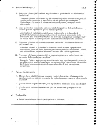 Procedimiento (cont):
8. Preguntar: ¿Cómo podr
Costa Rica?
1.1.3
a afectar negativamente la globalizacíon a la economía de
Respuestas Posibles: Actualmente hay más competencia y existen empresas extranjeras que
podrían producir producios de mejor calidad con más eficiencia que una empresa
Costarricense. Por lo.tanto, la empresa nacional podríafracasar y más gente estaría
desempleada.
9. Decir que muchos economistas creen que los efectos positivos de la globalización
son más grandes o poderosos que los efectos negativos.
A corto plazo, la globalización puede tener un efecto negativo en el desempleo, la
productividad j la economía en general, pero con la apertura de los mercados, tanto
trabajadores como consumidores tendrían más opciones y la competencia servirá para bajar
los precios, mejorar la calidad y aumentar la selección de muchos productos y servicios.
10. Preguntar: ¿Por qué una buena economía en los Estados Unidos sería beneficiosa
para Costa Rica?
Respuestas Posibles: Si la economía de los Estados Unidos es buena, significa que los
consumidores tienen más dinero disponible para comprar productos costarricenses. Además,
más estadounidenses pueden vacacionar en Costa Rica como turistas y gastar más.
11. Preguntar: ¿Enlaecono:
los precios de los
rúa mundial, la mayor competencia es mala o buena para
productos o servicios?
Respuestas Posibles: Má¿ competencia requiere que los otros negocios que venden productos
parecidos mejoren la calidad, que ofrezcan precios competitivos y que ofrezcan más variedad.
Por lo tanto, los consumiiores recibirán mayores beneficios de tener mercados más
competitivos.
Puntos de Discusión:
1. Hoy en día es más fácil obtener, generar y vender información. ¿Cuáles serán las
oportunidades que pod rían aprovechar los costarricenses con respecto a la economía
mundial?
2. ¿Cuáles son los rasgos del turismo, que ]e permitirían clasificarlo como exportación?
3. ¿Cuáles serán las destrezas necesarias para los trabajadores y empresarios del
futuro?
i/ Evaluación:
• Todos los estudiantes hkbrán participado en la discusión.
 