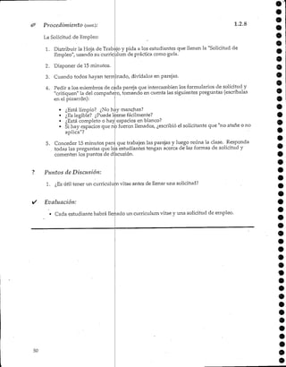 Procedimiento (cont.):
La Solicitud de Empleo:
1.2.8
1. Distribuir la Hoja de Trabajo y pida a los estudiantes que llenen la "Solicitud de
Empleo"/ usando su curriculum de práctica como guía.
2. Disponer de 15 minutos.
3. Cuando todos hayan terminado, divídalos en parejas.
4. Pedir a los miembros de cada pareja que intercambien los formularios de solicitud y
"critiquen" la del compañero, tomando en cuenta las siguientes preguntas (escríbalas
en el pizarrón):
• ¿Está limpio? ¿Nohay manchas?
• ¿Eslegible? ¿Puede leersefácilmente?
• ¿Está completo o hay espacios en blanco?
• Si hay espacios que no fueron llenados, ¿escribió el solicitante que "no atañe o no
aplica"?
5. Conceder 15 minutos para que trabajen las parejas y luego reúna la clase. Responda
todas las preguntas que los estudiantes tengan acerca de las formas de solicitud y
comenten los puntos de discusión.
? Puntos de Discusión:
1. ¿Esútil tener un curriculum vitae antes de llenar una solicitud?
• Evaluación:
• Cada estudiante habrá llenado un curriculum vitae y una solicitud de empleo.
o
9
9
50
 