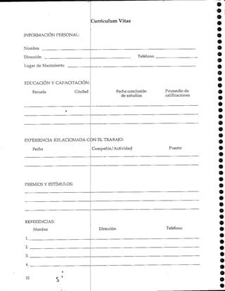 INFORMACIÓN PERSONAL:
Nombre
Dirección
Lugar de Nacimiento
EDUCACIÓN Y CAPACITACIÓN:
Curriculum Vitae
Teléfono
Escuela Ciudad
i--
Fecha conclusión Promedio de
de estudios calificaciones
9
9
9
9
9
9
9
9
9
9
EXPERIENCIA RELACIONADA CON EL TRABAJO:
Fecha Compañía/Actividad Puesto
PREMIOS YESTÍMULOS:
REFERENCIAS:
Nombre
1.
Dirección Teléfono
2.
3.
4.
52
r
S'
9
 