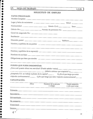 HOJA DETRABAJO 1.2.8b
SOLICITUD DE EMPLEO
DATOS PERSONALES:
Nombre Completo:
Lugar y fecha de nacimiento:
Nacionalidad:
Cédula No.;
Carné de asegurado No.:
Residencia: .
Dirección postal:
Nombre y apellidos de sus padres:
Edad:
Estado Civil: Sexo:
Permiso de patronato No.:
Teléfono:
Nombre y apellidos de su esposo(a):
Nombres de sus hijos:
Obligaciones que tiene que atender:
PUESTO QUE PUEDEDESEMPEÑAR:
¿Para cuál puesto ofrece sus servicios? (Puede señalar varios}
¿Salario mínimo que aceptaría?
¿Aceptaría Ud. un trabajo a)¿fuera de la capital? b) ¿En el que tenga que estar
viajando continuamente? c)¿En que tenga que estar viajando ocasionalmente?
CAPACITACIÓN:
Años Nombre de la escuela
o colegio
Título obtenido
o año que cursa
Primaria
Secundaría
Universitaria
De comercio
Vocaci.o_nal
Técnica
c < 53
 