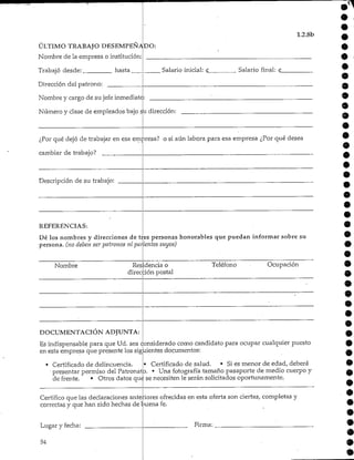 ULTIMO TRABAJODESEMPEÑADO:
Nombre de la empresa o institución:
Trabajó desde: hasta _
Dirección del patrono:
Nombre y cargo de su jefe inmediatc:
Número y clase de empleados bajo su dirección:
1.2.8b
Salario inicial: Salario final: £_
¿Por qué dejó de trabajar en esa empresa? o si aún labora para esa empresa ¿Por qué desea
cambiar de trabajo?
Descripción de su trabajo:
REFERENCIAS:
tresDé los nombres y direcciones de
persona, (no deben ser patronos ni parientes
personas honorables que puedan informar sobre su
suyos)
Nombre Residencia o
dirección postal
Teléfono Ocupación
DOCUMENTACIÓN ADJUNTA:
Es indispensable para que Ud. sea considerado como candidato para ocupar cualquier puesto
en esta empresa que presente los siguientes documentos:
• Certificado de delincuencia. • Certificado de salud. • Si es menor de edad, deberá
• presentar permiso del Patronato. • Una fotografía tamaño pasaporte de medio cuerpo y
de frente. • Otros datos que se necesiten le serán solicitados oportunamente.
Certifico que las declaraciones anteriores ofrecidas en esta oferta son ciertas, completas y
correctas y que han sido hechas de buena fe.
Lugar y fecha:
54
Firma:
9
9
 