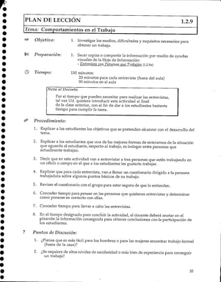 PLAN DE LECCIÓN 1.2.9
Tema: Comportamientos en el Trabajo
Objetivo:
Preparación:
0 Tiempo:
1. Investigar los medios/ dificultadesy requisitos necesarios para
obtener un trabajo.
1. Sacar copias o compartir la informaciónpor medio de ayudas
visuales de la Hoja de Información:
- Entrevista con Personas que Trabajan (1.2.9a)
150 minutos:
20 minutos para cada entrevista (fuera del aula)
90 minutos en el aula
Nota al Docente:
Por el tiempo que pueden necesitar para realizar las entrevistas,
tal vez Ud. quisiera introducir esta actividad al final
de la clase anterior, con el fin de dar a los estudiantes bastante
tiempo para cumplir la tarea.
Procedimiento:
1. Explicar a los estudiantes los objetivos que se pretenden alcanzar con el desarrollo del
tema.
2. Explicar a los estudiantes que una de las mejores formas de enterarnos de la situación
que aguarda al estudiante, respecto al trabajo, es indagar entre personas que
actualmente trabajan.
3. Decir que en esta actividad van a entrevistar a tres personas que estén trabajando en
un oficio o campo en el que a los estudiantes les gustaría trabajar.
4. Explicar que para cada entrevista/ van a llenar un cuestionario dirigido a la persona
trabajadora sobre algunos puntos básicos de su trabajo.
5. Revisar el cuestionario con el grupo para estar seguro de que lo entienden.
6. Conceder tiempo para pensar en las personas que quisieran entrevistar y determinar
como ponerse en contacto con ellas.
7. Conceder tiempo para llevar a cabo las entrevistas.
8. En el tiempo designado para concluir la actividad, el docente deberá anotar en el
pizarrón la información conseguida para obtener conclusiones con la participación de
los estudiantes.
Puntos de Discusión:
1. ¿Piensa que es más fácil para los hombres o para las mujeres encontrar trabajo formal
(fuera de la casa)?
2. ¿Serequiere de altos niveles de escolaridad o más bien de experiencia para conseguir
un trabajo?
55
 