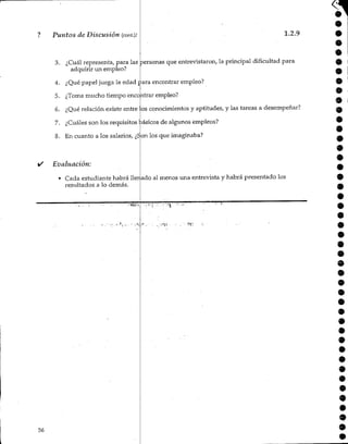 ? Puntos de Discusión (cont.): 1.2.9
3. ¿Cuál representa, para las personas que entrevistaron, la principal dificultad para
adquirir un empleo?
4. ¿Qué papel juega la edad para encontrar empleo?
5. ¿Toma mucho tiempo encontrarempleo?
6. ¿Qué relación existe entre los conocimientos y aptitudes, y las tareas a desempeñar?
7. ¿Cuáles son los requisitos básicos de algunos empleos?
8. En cuanto a los salarios, ¿Son los que imaginaba?
Evaluación:
• Cada estudiante habrá llenado al menos una entrevista y habrá presentado los
resultados a lo demás.
o
9
56
•
 