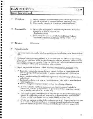 PLAN DE LECCIÓN 1.2.10
Tema: Productividad
Objetivos: 1. Definir conceptos importantes relacionados con la productividad.
2. Calcular y analizar la productividad de los trabajadores.
3. Comparar los métodos de producción en serie y unitaria.
Preparación: 1. Sacar copias o compartir la informaciónpor medio de ayudas
visuales de la Hoja de Información:
- Producción (1.2.10a)
2. Traer materiales para la actividad en la Hoja de Trabajo:
- Actividad - Fabricando un Producto (i.2.lOb) ver lista - p. 62
Tiempo-: 120minutos
Procedimiento:
1. Explicar a los estudiantes los objetivos que se pretenden alcanzar con el desarrollo del
tema.
2. Explicara los estudiantes que el aula se ha convertido en una fábrica de "cuadernos
decorativos." Acaba de recibir un pedido de miles de ellos. Mostrar a los estudiantes
las materias primas que van a servir para la producción y ellos serán la mano de obra.
Usar la Hoja de Información para explicar estos términos.
3. Seguir los pasos de la Hoja de Trabajo Actividad - Fabricando un Producto fi.2.1010.
4. • Recordar a los estudiantes que el primer método a utilizar se llama producción
unitaria, porque cada obrero realiza el proceso completo de fabricación de los
cuadernos.
• Pedir a los estudiantes que determinen el promedio de cuadernos producidos por
cada obrero.
• Escribir el resultado en la pizarra y enfatize que esta cifra mide la productividad
de los empleados.
• Kealizar las siguientes preguntas para evaluar los métodos utilizados.
a) ¿Cuáles fueron los problemas que encontraron los obreros en el método de
producción unitaria? (La distancia a la que se encontraban las partes, esperar
por la revisión de Control de Calidad, etc.)
b) Pedir que le proporcionen ejemplos de artículos que son mejor elaborados por un
método de producción unitaria a pesar de los problemas que en ocasiones este
sistema implica (una obra de arte, un pastel, escribir un libro, etc.)
c) ¿Cuáles son algunas ventajas de la producción unitaria? (Los empleados disfrutan
de la variedad de tareas que hay en su trabajo, tienen la satisfacción de ver el
producto terminado por ellos mismos, la calidad es generalmente mayor, etc.)
59
 