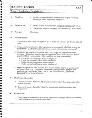 PLAN DE LECCIÓN 1.1.4
Tema: ¿Empleado o Propietario?
Objetivo: 1. Evaluar las perspectivas de los beneficios, riesgos, ventajas y
desventajas de ser propietario o empleado.
Preparación:
© Tiempo:
1. Revisar la Hoja de Información ¿Empleado o Propietario? (i.i.4a).
2. Traer 4 hojas de papel periódico, cinta adhesiva y 4 marcadores.
60 minutos
Procedimiento:
1. Explicar a los estudiantes los objetivos que se pretenden alcanzar con el desarrollo del
tema.
2. Preguntar a los estudiantes: ¿Qué significa ser un empresario? ¿Quiénes quieren ser
propietarios? ¿Cuáles son sus motivaciones para convertirse en un empresario?
3. Dividir la clase en grupos pequeños. Dar a cada grupo una pregunta de la lista
siguiente y 20minutos para formular las respuestas. Dar a cada grupo una hoja de
papel periódico y un marcador. Ellos escribirán sus ideas en este papel.
• ¿Cuáles son las desventajas de ser un empleado?
• ¿Cuáles son los beneficios de ser un empleado?
• ¿Cuáles son los riesgos de ser un propietario?
• ¿Cuáles son los beneficios de ser un propietario?
4. Pegar los papeles con cinta adhesiva en la pared y pedir a los grupos que presenten
las partes respectivas. Después de presentar su parte, pida más ejemplos a la
audiencia para ampliar las listas. Usar la Hoja de Información, ¿Empleado o
Propietario? (l.l.4a) como referencia.
Puntos de Discusión:
1. Después de nuestra discusión, ¿Quién quiere ser propietario de una empresa? ¿Qué
tipo de empresa?
2. Después de nuestra discusión, ¿Quién ha cambiado su decisión en cuanto a ser
propietario?
Evaluación:
• Todos los estudiantes habrán evaluado y presentado los riesgos, beneficios, ventajas,
y desventajas de ser propietario o empleado.
 