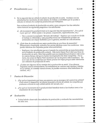 Procedimiento (cont.);
5.
1.2.10
En la segunda fase se utilizp el método de producción en serie. Analizar con los
estudiantes los resultados de este sistema de trabajo y solicíteles que le ayuden a
calcular el número de cuadernos producidos por trabajador.
Para evaluar el método de producción en serie y para comparar ios dos métodos
vistos formule las siguientes preguntas a los estudiantes:
a) ¿Seincrementó la productividad en ía segunda fase del experimento? ¿Por qué sí
o por qué no? (Fácil acceso a las piezas, cooperación, especialización, etc.)
- Dar a conocer la expresión "división del trabajo". Explicar que cuando se divide
el trabajo en diferentes y más pequeñas tareas los trabajadores pueden ser
entrenados con mayor facilidad y por lo general, resultan ser más eficientes.
b) ¿Qué clase de productos son mejor producidos en una línea de ensamble?
(Maquinaria complicada, artículos con partes idénticas como los cuadern
partes idénticas son llamadas partes intercambiables).
tales
- Explique a los estudiantes que en el pasado los automóviles semanufacturaban
por el método de producción unitaria. Más tarde Henry Ford ideó una línea de
producción en serie.|Esto hizo posible que sus empleados produjeran más autos
en menos tiempo del que lo hacían los empleados de otras compañías. Por lo
tanto, los autos de Henry Ford resultaron ser los de precio más económico. Tal
es el caso de los cuadernos que tienen precios tan bajos porque están fabricados
con métodos de producción en serie.
c) ¿Cuáles son algunas de las ventajas de la producción en serie? (Los obreros
requieren menos entrenamiento, los trabajadores se vuelven más rápidos y hábiles
en su trabajo, se cometan menos errores, se pueden mantener altos estándares de
calidad,etc.)
Puntos de Discusión:
1. ¿Por qué es importante que haya una persona que se encargue del control decalidad?
(Para reducir el desperdicio, los dientes demandan artículos de calidad, las compañías que
produzcan artículos de mala calidad saldrán del mercado,etc.)
2. ¿Por qué un incremento en la productividad beneficia tanto a los dueños como a los
empleados de una empresa?
Evaluación:
• Todos habrán observado
de cadauno.
ios métodos de producción y evaluado las características
60
9
9
9
9
9
9
9
9
 