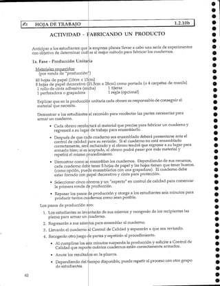 62
HOJA DE TRABAJO 1.2.10b
ACTIVIDAD - FABRICANDO UN PRODUCTO
Anticipar a los estudiantes que
con objetivo de determinar cuál
.a empresa planea llevar a cabo una serie de experimentos
es el mejor método para fabricar los cuadernos.
la. Fase - Producción Unitaria
Materiales requeridos:
(por ronda de "producciónY)
60 hojas de papel (lOcm x 15cm)
8 hojas de papel decorativo (21.5cm x 28cm) como portada (o 4 carpetas de manila)
1 rollo de cinta adhesiva (ancha) 1 tijeras
1 perforadora o grapadora 1regla (opcional)
Explicar que en la producción unitaria cada obrero es responsable de conseguir el
material que necesita.
Demostrar a los estudiantes
armar un cuaderno.
el reconido para recolectar las partes,necesarias para
• Cada obrero recolectará el material que precise para fabricar un cuaderno y
regresará a su lugar de trabajo para ensamblarlo.
• Después de que cada cuaderno sea ensamblado deberá presentarse ante el
control de calidad para su revisión. Siel cuaderno no está ensamblado
correctamente/ será rechazado y el obrero tendrá que regresar a su lugar para
armarlo bien; si es aceptado, el obrero podrá pasar por más material y
repetirá el mismo procedimiento.
• Demostrar como se ensamblan los cuadernos. Dependiendo de sus recursos,
cada cuaderno debe tener 5 hojas de papel y las hojas tienen que tener huecos.
(como opción, puede ensamblarlos con una grapadora). El cuaderno debe
estar forrado con papel decorativo y cinta para protección.
• Seleccionar cinco obreros y un "experto" en control de calidad para comenzar
la primera ronda d2producción.
• Repasar los pasos de producción y otorga a los estudiantes seis minutos para
producir tantos cuadernos como sean posible.
Los pasos de producción son:
1. Los estudiantes se levantarán de sus asientos y recogerán de los recipientes las
piezas para armar un cuaderno.
2. Regresarán a sus asientos para ensamblar el cuaderno.
3. Llevarán el cuaderno al Control de Calidad y esperarán a que sea revisado.
4. Recogerán otrojuego de partes y repetirán elprocedimiento.
• Al cumplirse los seis minutos suspenda la producción y solicite a Control de
Calidad que reporte cuántos cuadernos están correctamente armados.
• Anote los resultados en la pizarra.
• Dependiendo del tiempo disponible, puede repetir el proceso con otro grupo
de estudiantes.
9
9
O
9
9
é
9
 