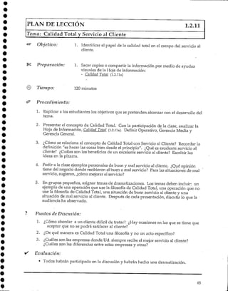 PLAN DE LECCIÓN 1.2.11
Tema; Calidad Total y Servicio al Cliente
Objetivo: 1. Identificar el papel de la calidad total en el campo del servicio al
cliente.
Preparación: 1. Sacar copias o compartir la información por medio de ayudas
visuales de la Hoja deInformación:
- Calidad Total (i.2.lla)
Tiempo: 120minutos
Procedimiento:
1. Explicar a los estudiantes los objetivos que se pretendenalcanzar con el desarrollo del
tema.
2. Presentarel concepto de Calidad Total. Con la participación de la clase, analizarla
Hoja de Información, Calidad Total (i.2.lla). Definir Operativo, Gerencia Media y
Gerencia General.
3. ¿Cómo se relaciona el concepto de Calidad Total con Servicio al Cliente? Recordar la
definición "es hacer las cosas bien desde el principio". ¿Qué es excelente servicio al
cliente? ¿Cuáles son los beneficios de un excelente servicio al cliente? Escribir las
ideas en la pizarra.
4. Pedir a la clase ejemplos personales de buen y mal servicio al cliente. ¿Qué opinión
tiene del negocio donde recibieron el buen o ma! servicio? Para las situaciones de mal
servicio, sugieran, ¿cómo mejorar elservicio?
5. En grupos pequeños, asignar temas de dramatizaciones. Los temas deben incluir: un
ejemplo de una operación que use la filosofía de Calidad Total, una operación que no
use la filosofía de Calidad Total, una situación de buen servicio al cliente y una
situación de mal servicio al cliente. Después de cada presentación, discutir lo que la •
audiencia ha observado.
Puntos de Discusión:
1. ¿Cómo abordar a un cliente difícil de tratar? ¿Hay ocasiones en las que se tiene que
aceptar que no se podrá satifacer al cliente?
2. ¿De qué manera es Calidad Total una filosofía y no un acto específico?
3. ¿Cuáles son las empresas donde Ud. siempre recibe el mejor servicio al cliente?
¿Cuáles son las diferencias entre estas empresas y otras?
Evaluación:
• Todos habrán participado en la discusión y habrán hecho una dramatización.
65
 