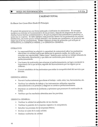 4- HOJADEINFORMACIÓN 1.2,11a
CALIDAD TOTAL
Es Hacer Las Cosas Bien Desde El Principio
El control del personal es una forma anticuada e ineficiente de administrar. El concepto
moderno es controlar el funcionamiento cíe los procesos, después de asegurarse de que los
diseños fueron hechos cuidadosamente y de que se preparó adecuadamente al personal o a
quien los va a operar. Se debe elaborar cada producto dentro de los parámetros de calidad
establecidos, de modo que la calidad ofrecida a los clientes sea consistente y el producto sea
mejor que el de los competidores. Existen distintos niveles de aplicación que incluyen el
OPERATIVO, la GERENCIA MEDIA, y la GERENCIA GENERAL.
9
9
OPERATIVO:
La responsabilidad es adquirir
relevantes a la calidad que
cumplan con regularidad,
una adecuada capacitaciór.
perfeccionamiento.
la capacidad de autocontrol sobre los parámetros
le son dados por la gerencia media, de modo que se
Deben tener: destreza para realizar su trabajo obtenida de
y que debe ser continuada para alcanzar el
Una buena de motivación para alcanzar el perfeccionamiento, se logra conciendo la
importancia de lo que se hace, seguida del reconocimiento por los logros que se
obtienen.
Control estadístico de los parámetros que miden la competitividad del servicio que
brinden.
GERENCIA MEDIA:
• Prevenir hechos extremos ¿mealteren el trabajo: ruido, calor, luz, herramientas, etc.
rVerificar los métodos de trabajo y los instrumentos utilizados capacitar
adecuadamente a su perso
Verificar la posición de la
y asegurar su continuo perfeccionamiento.
Mantener un ambiente de confianza y optimismo que promuevo la motivación de
todos.
Verificar que los resultados obtenidos sean los previstos.
GERENCIA GENERAL:
• Verificar la calidad de satisfacción de los clientes.
ampresa respecto a la competencia.
Estudiar los procesos de las empresas líderes.
Evaluar el costo de la mala calidad.
Realizar auditorías de calidad
9
66
 