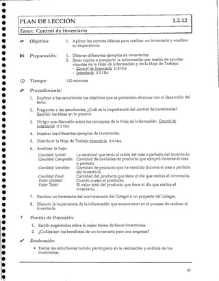 PLAN DE LECCIÓN 1.2.12
Tema: Control de Inventario
Objetivo: 1. Aplicar las normas básicas para realizar un inventarío y analizar
su importancia.
Preparación: 1. Obtener diferentes ejemplos de inventarios.
2. Sacar copias o compartir la información por medio de ayudas
visuales de la Hoja de Información y de la Hoja de Trabajo:
- Control de Inventarlo (1.2.12a)
- Inventarío (1.2.i2b)
Tiempo: 120 minutos
Procedimiento:
1. Explicar a los estudiantes los objetivos que se pretenden alcanzar con el desarrollo del
tema.
2. Preguntar a los estudiantes, ¿Cuál es la importancia del control de inventarios?
Escribir las ideas en la pizarra.
3. Dirigir una discusión sobre los conceptos de la Hoja de Información Control de
Inventario (].2.l2n).
4. Mostrar los diferentes ejemplos de inventarios.
5. Distribuir la Hoja de Trabajo Inventario (1.2.12a).
6. Analizar la hoja:
Cantidad Inicial: La cantidad que tenía al inicio del mes o período del inventario.
Cantidad Comprada: Cantidad de unidades de producto que compró durante el mes
o período.
Cantidad Vendida: Cantidad, de producto que ha vendido durante el mes o período
del inventario.
Cantidad Final: Cantidad del producto que tiene el día que realiza el inventario.
Valor Unidad: Cuanto cuesta el producto.
Valor Tota!; El valor total del producto que tiene el día que realiza el
inventario.
7. Realizar un inventario del mini-mercado del Colegio o un proyecto del Colegio.
8. Discutir la importancia de la información que encontraron en el proceso de realizar el
inventario.
Puntos de Discusión:
1. Emitir sugerencias sobre la mejor forma de llevar inventarios.
2. ¿Cuáles son los beneficios de un inventario para una empresa?
Evaluación:
• Todos los estudianteshabrán participado en la realización y análisis de los
inventarios.
67
 