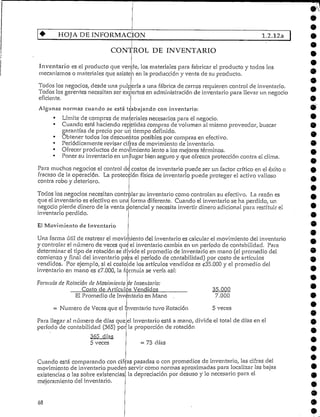 HOJA DE INFORMACIÓN 1.2.12a
CONTROL DE INVENTARIO
Inventario es el producto que vende, los materiales para fabricar el producto y todos los
mecanismos o materiales que asisten en la producción y venta de su producto.
Todos los negocios, desde una pulpería a una fábrica de carros requieren control de inventario.
Todos los gerentes necesitan ser expertos en administraciónde inventariopara llevar un negocio
eficiente.
Algunas normas cuando se está trabajando con inventario:
• Límite de compras de materiales necesarios para el negocio.
• Cuando está haciendo repetidas compras de volumen al mismo proveedor, buscar
garantías de precio por un tiempo definido.
• Obtener todos los descuentos posibles por compras en efectivo.
• Periódicamente revisarcifras de movimiento de inventario.
Ofrecer productos de molimiento lento a los mejores términos.
Poner su inventario en un lugar bien seguro y que ofrezca protección contra elclima.
Para muchos negocios el control de costos de inventario puede ser un factor crítico en el éxito o
fracaso de la operación. La protección física de inventario puede proteger el activo valioso
contra robo y deterioro.
Todos los negocios necesitan controlar su inventariocomo controlan su efectivo. La razón es
que el inventario es efectivo en una forma diferente. Cuando el inventario se ha perdido, un
negocio pierde dinero de la venta potencialy necesita invertir dinero adicionalpara restituir el
inventario perdido.
El MovimientodeInventario
Una forma útil de rastrear el movimiento del inventario es calcularel movimiento del inventario
y controlarel número de veces que el inventario cambia en un período de contabilidad. Para
determinar el tipo de rotaciónse divide el promedio de inventario en mano (el promedio del
comienzo y final del inventario para el período de contabilidad) por costo de artículos
vendidos. Por ejemplo, si el costo de los artículos vendidos es C35.000 y el promedio del
inventario en mano es £7.000, la fórmula se vería así:
Formula de Rotación de Movimiento ue Inventario:
Costo de Artículos Vendidos
El Promedio de Inventario en Mano
= Numero de Veces que el InventariotuvoRotación
Para llegar al número de días que
período de contabilidad (365) por
365 días
5 veces
5 veces
el inventario está a mano/ divide el total de días en el
la proporción de rotación
= 73 días
Cuando está comparando con cifras pasadas o con promedios de inventario, las cifras del
movimiento de inventariopueden servir como normas aproximadas para localizar las bajas
existencias o las sobre existencias
mejoramiento del inventario.
. la depreciación por desuso y lo necesario para el
68
 