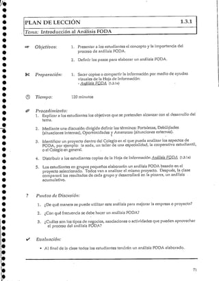PLAN DE LECCIÓN 1.3.1
Tema: Introducción al Análisis FODA
Objetivos: 1. Presentar a los estudiantes el concepto y la importancia del
proceso de análisis FQDA.
2. Definir los pasos para elaborar un análisis FODA.
Preparación: 1. Sacar copias o compartir la información por medio de ayudas
visuales de 1aHoja de Información:
- Análisis FODA (1.3.1a)
Tiempo: 120 minutos
Procedimiento:
1. Explicar a los estudiantes los objetivos que se pretenden alcanzar con el desarrollo del
tema.
2. Mediante una discusión dirigida definir los términos: Fortalezas, Debilidades
(situaciones internas), Oportunidades y Amenazas (situaciones externas).
i
3. Identificar un proyecto dentro del Colegio en el que pueda analizar los aspectos de
FODA, por ejemplo: la soda, un taller de una especialidad, la cooperativa estudiantil,
o el Colegio en general.
4. Distribuir a los estudiantes copias de la Hoja de Información Análisis FODA (1.3.la)
5. Los estudiantes en grupos pequeños elaborarán un análisis FODA basado en el
proyecto seleccionado, Todos van a analizar el mismo proyecto. Después, la clase
comparará los resultados de cada grupo y desarrollará en la pizarra, un análisis •
acumulativo.
Puntos de Discusión:
1. ¿De qué manera se puede utilizar este análisispara mejorar la empresa o proyecto?
2. ¿Con qué frecuencia se debe hacer un análisis FODA?
3. ¿Cuáles son los tipos de negocios, asociaciones o actividades que pueden aprovechar
el proceso del análisis FODA?
Evaluación:
* Al final de la clase todos los estudiantes tendrán un análisis FODA elaborado.
71
 