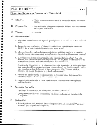 PLAN DE LECCIÓN 1.3.2
Tema: Análisis de una Empresa en la Comunidad
"®" Objetivo: 1. Visitar una pequeña empresa en la comunidad y hacer un análisis
PODA.
«K Preparación: 1. Los estudiantes deben seleccionar una empresa para evaluar antes
de empezar esta lección.
© Tiempo: 120 minutos
& Procedimiento:
1. Explicar a los estudiantes los objetivos que se pretenden alcanzar con el desarrollo del
terna.
2. Preguntar a los estudiantes: ¿Cuáles son los elementos importantes de un análisis
FODA? En Ja pizarra, escribir los elementos importantes.
" 3. ¿Cómo ellos deben explicar la importancia de este análisis al dueño de la empresa?
¿Cuáles son las razones para que un dueño quiera hacer este análisis para su empresa?
4. ¿Cómo podrían recibir respuestas completas y precisas de los dueños? Para este
análisis, ellos deben dar respuestas amplificadas. Por eso, tiene que dar ejemplos de
sus objetivos al dueño, similar a como hicimos en la última clase.
Por ejemplo, El dueño dice, "Sí, mi personal está bien entrenado." El estudiante tiene
que preguntar, ¿Cómo es su programa de entrenamiento? y el dueño responde, "todos
han tomado una clase de 6 meses de Automotriz en el INA. También, por los
primeros tres meses, eí progreso es revisado cada semana."
5. Revisar con los estudiantes cómo presentarse en forma correcta. Deben estar bien
vestidos y el comportamiento debe ser respetuoso.
6. Dependiendo del éxito de la visita, los estudiantes pueden ofrecer una copia del
análisis al dueño.
? Puntos de Discusión:
1. ¿Qué tipo de información no le compartió durante su entrevista?
2. ¿Dequé maneraque puede fomentar una relación de confianza con el dueño de la
empresa?
*/ Evaluación:
• Para la próxima clase, todos los estudiantes presentarán un análisis FODA, el cual
mostrará que comprendieron el proceso.
73
 