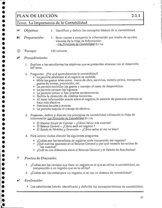 PLAN DE LECCIÓN 2.1.1
Tema: La Importancia de la Contabilidad
Objetivo:
Preparación:
1. identificar y definir los conceptos básicos de la contabilidad.
1. Sacar copias o compartir la información por medio de ayudas
visuales de la Hoja deInformación:
- Los Principios de Contabilidad (2.1.1a)
Tiempo: 120minutos
Procedimiento:
1. Explicar a los estudiantes los objetivos que se pretenden alcanzar con el desarrollo
del tema.
2. Preguntar: ¿Por qué aprenderemos lacontabilidad?
• Le permite establecersi el negocio es rentable.
• Mide los gastos tales como: mano de obra, servicios/ materia prima, transporte,
gastos de ventas, promoción,etc.
• Le permite controlar los gastos y manejar el costo de desperdicios.
• Lepermite conocer los ingresos.
• Lepermite cotizar o fijar precios correctamente.
• Facilita la obtención de créditos bancarios.
• Al tener información exacta sobre el negocio, la asesoría de personas externas se
hace más efectiva.
• Previene fraudes y errores.
• Le permite mejorar el manejo de efectivo.
3. Presentar, definir y discutir los principios de contabilidad utilizando la Hoja de
Información Los Principios de Contabilidad (2.1.1a).
• El Sistema Simple de Cuentas—¿Cómo llevar mis cuentas?
• El Balance General —¿Cómo está mi negocio ?
• El Estado de Pérdidas j Ganancias —¿Cómo saber sí me va bien?
4. Para aclarar dudas discutir las siguientes preguntas:
• ¿Cuáles son los beneficios de registrar cada transacción del negocio?
• ¿Qué cuentas aparecen en el Balance General y por qué necesita los saldos de
las cuentas?
• ¿Cuál es una diferencia entre el Balance General y el Estado de Resultados?
Puntos de Disensión:
1. ¿Cuáles son las ventajas que tiene un negocio en el que se utiliza la contabilidad, en
comparación a un negocio que no la utiliza?
2. ¿Cuáles son los costos para un negocio, si se usa un sistema de contabilidad?
/ Evaluación:
• Los estudiantes habrán identificado y definido los conceptos básicos de contabilidad.
77
e
 