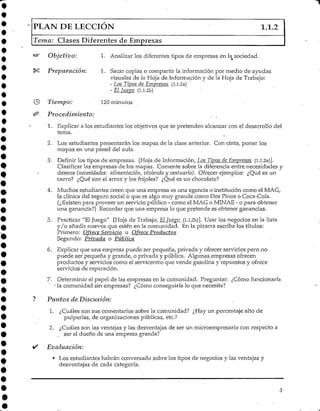 PLAN DE LECCIÓN 1.1.2
Tema: Clases Diferentes de Empresas
Objetivo: 1. Analizar los diferentes tipos de empresas en la sociedad.
Preparación: 1. Sacar copias o compartir la información por medio de ayudas
visuales de la Hoja de Información y de la Hoja de Trabajo:
- Los Tipos de Empresas (Ll.2a)
- El Juego (l.l.2b)
Tiempo: 120 minutos
Procedimiento:
1. Explicar a los estudiantes los objetivos que se pretenden alcanzar con el desarrollo del
tema.
2. Los estudiantes presentarán los mapas de la clase anterior. Con cinta, poner los
mapas en una pared del aula.
3. Definir los tipos de empresas. [Hoja de Información, LQS Tipos de Empresas (l.l.2a)].
Clasificar las empresas de los mapas. Comente sobre la diferencia entre necesidades y
deseos (necesidades: alimentación, vivienda y vestuario). Ofrecer ejemplos: ¿Qué es un
carro? ¿Qué son el arroz y los frijoles? ¿Qué es mvchocolate?
4. Muchos estudiantes creen que una empresa es una agencia o institución como el MAG,
la clínica del seguro social o que es algo muy grande como Dos Pinos oCoca-Cola.
(¿Existen para proveer un servicio público - como el MAG o MINAE - o para obtener
una ganancia?) Recordar que una empresa lo que pretende es obtener ganancias.
5. Practicar "El Juego" [Hoja de Trabajo, ElJuego (1.1.2b)]. Usar los negocios en la lista
y/o añadir nuevos que estén en la comunidad. En la pizarra escriba los títulos:
Primero: Ofrece Servicio u Ofrece Productos
Segundo: Privada o Pública
6. Explicar que una empresa puede ser pequeña, privada y ofrecer servicios pero no
puede ser pequeña y grande, o privada y pública. Algunas empresas ofrecen
productos y servicios como el servicentro que vende gasolina y repuestos y ofrece
servicios de reparación.
7. Determinar el papel de las empresas en la comunidad. Preguntar: ¿Cómo funcionaría
• la comunidad sin empresas? ¿Cómo conseguiría lo que necesita?
Puntos de Discusión:
1. ¿Cuáles son sus'comentarios sobre la comunidad? ¿Hay un porcentaje alto de
pulperías, de organizaciones públicas, etc.?
2. ¿Cuáles son las ventajas y las desventajas de ser un microempresario con respecto a
ser el dueño de una empresa grande?
Evaluación:
• Los estudiantes habrán conversado sobre los tipos de negocios y las ventajas y
desventajas de cada categoría.
 