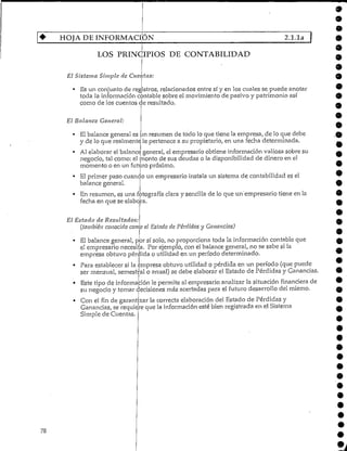 HOJA DE INFORMACIÓN 2.1.1a
78
LOS PRINCIPIOS DE CONTABILIDAD
El Sistema Simple de Cucí tas:
• Es un conjunto de registros, relacionadosentre sí y en los cuales se puede anotar
toda la informacióncontable sobre el movimiento de pasivo y patrimonio así
como de los cuentos de resultado.
El Balance General:
El balance general es un resumen de todo lo que tiene la empresa, de lo que debe
y de lo que realmente le pertenece a su propietario, en una fecha determinada.
Al elaborar el balance general, el empresario obtiene información valiosa sobre su
negocio, tal como: el monto de sus deudas o la disponibilidad de dinero en el
momento o en un futuro próximo.
• El primer paso cuanco un empresario instala un sistema de contabilidad esel
balance general.
• En resumen, es una fotografía clara y sencillade lo que im'empresario tiene en la
fecha en que se elabora.
El Estado de Resultados:
(también conocido como el Estado de Pérdidas y Ganancias)
• El balance general, por sí solo, no proporciona toda la información contable que
el empresario necesita. Por ejemplo, con el balance general,.no se sabe si la
empresa obtuvo pérdida o utilidad en un período determinado.
• Para establecer si la empresa obtuvo utilidad o pérdida en un período (que puede
ser mensual, semestral o anual)se debe elaborar el Estado de Pérdidas yGanancias.
• Este tipo de información le permite al empresario analizar la situación financiera de
su negocio y tomar decisiones más acertadas para el futuro desarrollo del mismo.
• Con el fin de garantizarla correcta elaboración del Estado de Pérdidas y
Ganancias, se requier.e que la informaciónesté bien registrada en el Sistema
Simple de Cuentas.
•
 